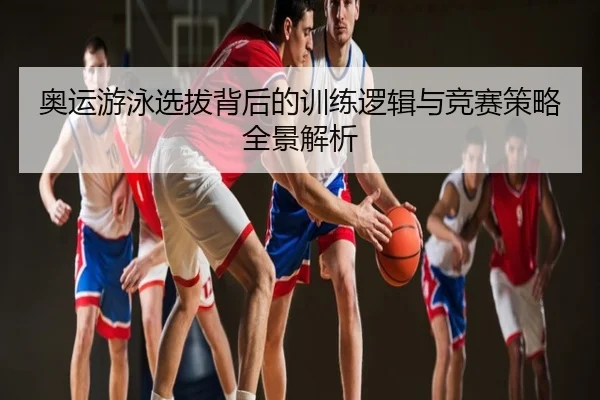 奥运游泳选拔背后的训练逻辑与竞赛策略全景解析