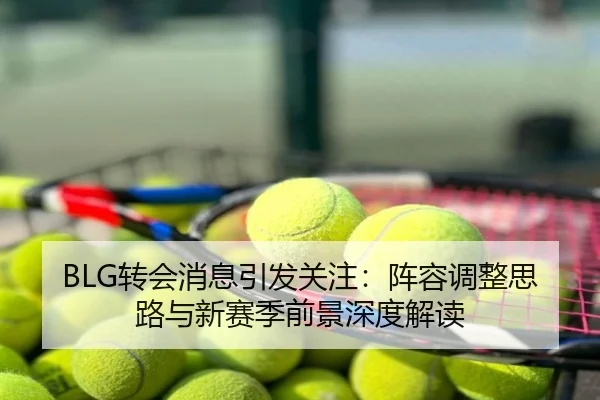 BLG转会消息引发关注：阵容调整思路与新赛季前景深度解读
