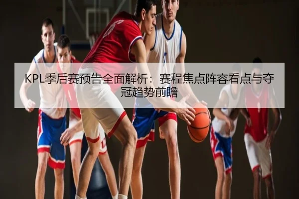 KPL季后赛预告全面解析：赛程焦点阵容看点与夺冠趋势前瞻