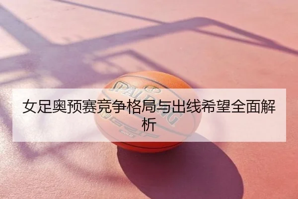 女足奥预赛竞争格局与出线希望全面解析