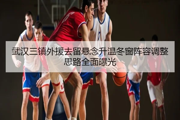 武汉三镇外援去留悬念升温冬窗阵容调整思路全面曝光