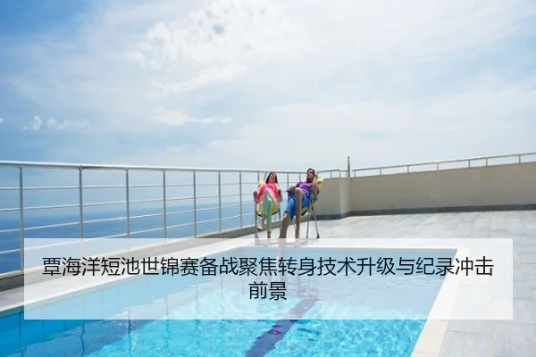 覃海洋短池世锦赛备战聚焦转身技术升级与纪录冲击前景