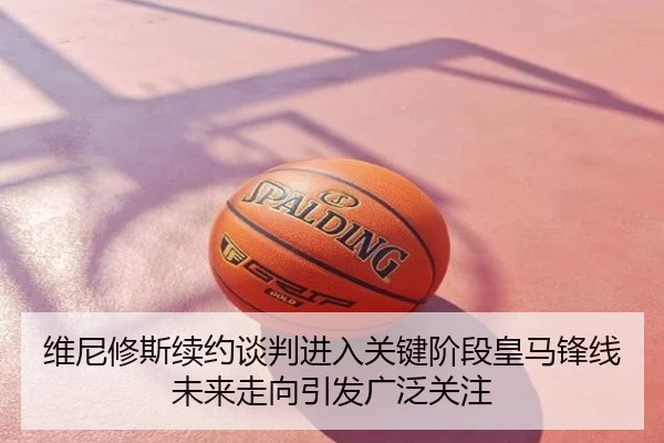 维尼修斯续约谈判进入关键阶段皇马锋线未来走向引发广泛关注