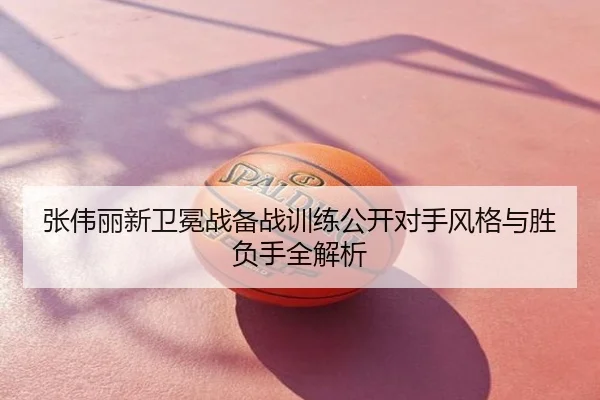 张伟丽新卫冕战备战训练公开对手风格与胜负手全解析