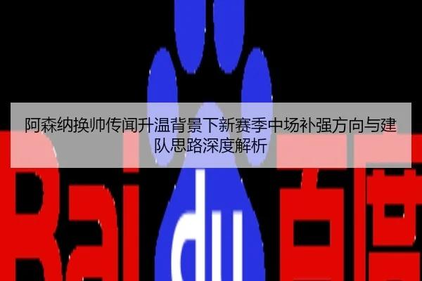 阿森纳换帅传闻升温背景下新赛季中场补强方向与建队思路深度解析