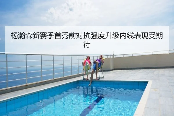 杨瀚森新赛季首秀前对抗强度升级内线表现受期待
