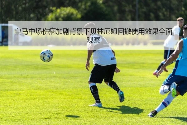 皇马中场伤病加剧背景下贝林厄姆回撤使用效果全面观察
